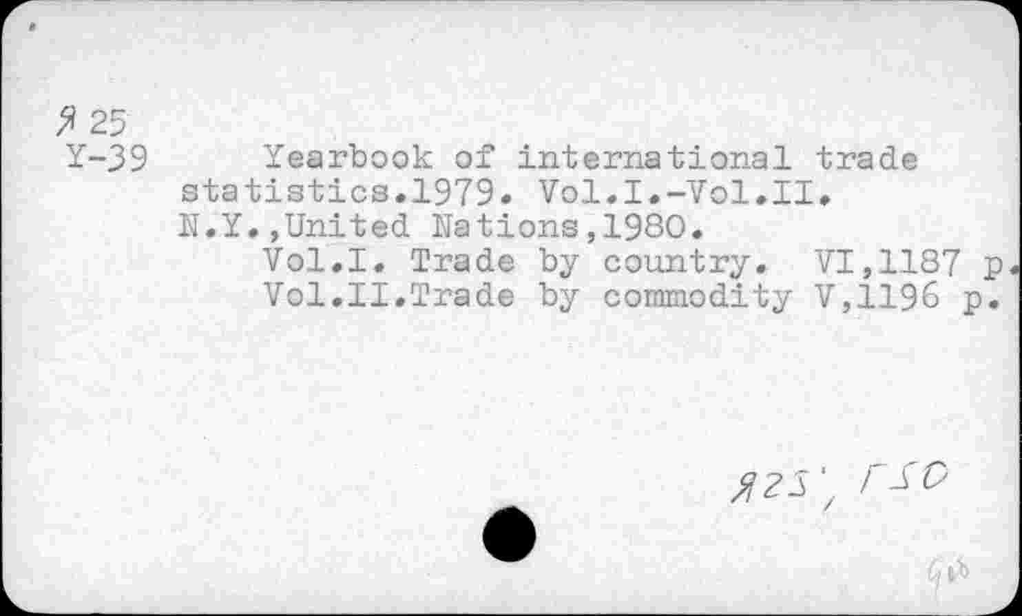 ﻿$ 25
Y-39
Yearbook of international trade statistics.1979. Vol.I.-Vol.II. N.Y.,United Nations,1980.
Vol.I. Trade by country. VI,1187 p Vol.II.Trade by commodity V,119& p.